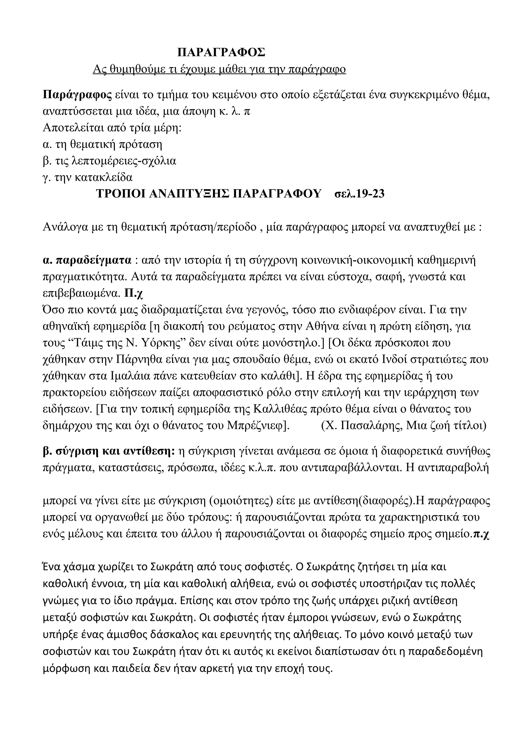 ΠΑΡΑΓΡΑΦΟΣ
Ας θυμηθούμε τι έχουμε μάθει για την παράγραφο
Παράγραφος είναι το τμήμα του κειμένου στο οποίο εξετάζεται ένα συγκεκριμένο θέμα,
αναπτύσσεται μια ιδέα, μια άποψη κ. λ. π
Αποτελείται από τρία μέρη:
α. τη θεματική πρόταση
β. τις λεπτομέρειες-σχόλια
γ. την κατακλείδα
ΤΡΟΠΟΙ ΑΝΑΠΤΥΞΗΣ ΠΑΡΑΓΡΑΦΟΥ σελ.19-23
Ανάλογα με τη θεματική πρόταση/περίοδο , μία παράγραφος μπορεί να αναπτυχθεί με :
α. παραδείγματα : από την ιστορία ή τη σύγχρονη κοινωνική-οικονομική καθημερινή
πραγματικότητα. Αυτά τα παραδείγματα πρέπει να είναι εύστοχα, σαφή, γνωστά και
επιβεβαιωμένα. Π.χ
Όσο πιο κοντά μας διαδραματίζεται ένα γεγονός, τόσο πιο ενδιαφέρον είναι. Για την
αθηναϊκή εφημερίδα [η διακοπή του ρεύματος στην Αθήνα είναι η πρώτη είδηση, για
τους “Τάιμς της Ν. Υόρκης” δεν είναι ούτε μονόστηλο.] [Οι δέκα πρόσκοποι που
χάθηκαν στην Πάρνηθα είναι για μας σπουδαίο θέμα, ενώ οι εκατό Ινδοί στρατιώτες που
χάθηκαν στα Ιμαλάια πάνε κατευθείαν στο καλάθι]. Η έδρα της εφημερίδας ή του
πρακτορείου ειδήσεων παίζει αποφασιστικό ρόλο στην επιλογή και την ιεράρχηση των
ειδήσεων. [Για την τοπική εφημερίδα της Καλλιθέας πρώτο θέμα είναι ο θάνατος του
δημάρχου της και όχι ο θάνατος του Μπρέζνιεφ].
(Χ. Πασαλάρης, Μια ζωή τίτλοι)
β. σύγριση και αντίθεση: η σύγκριση γίνεται ανάμεσα σε όμοια ή διαφορετικά συνήθως
πράγματα, καταστάσεις, πρόσωπα, ιδέες κ.λ.π. που αντιπαραβάλλονται. Η αντιπαραβολή
μπορεί να γίνει είτε με σύγκριση (ομοιότητες) είτε με αντίθεση(διαφορές).Η παράγραφος
μπορεί να οργανωθεί με δύο τρόπους: ή παρουσιάζονται πρώτα τα χαρακτηριστικά του
ενός μέλους και έπειτα του άλλου ή παρουσιάζονται οι διαφορές σημείο προς σημείο.π.χ
Ένα χάσμα χωρίζει το Σωκράτη από τους σοφιστές. Ο Σωκράτης ζητήσει τη μία και
καθολική έννοια, τη μία και καθολική αλήθεια, ενώ οι σοφιστές υποστήριζαν τις πολλές
γνώμες για το ίδιο πράγμα. Επίσης και στον τρόπο της ζωής υπάρχει ριζική αντίθεση
μεταξύ σοφιστών και Σωκράτη. Οι σοφιστές ήταν έμποροι γνώσεων, ενώ ο Σωκράτης
υπήρξε ένας άμισθος δάσκαλος και ερευνητής της αλήθειας. Το μόνο κοινό μεταξύ των
σοφιστών και του Σωκράτη ήταν ότι κι αυτός κι εκείνοι διαπίστωσαν ότι η παραδεδομένη
μόρφωση και παιδεία δεν ήταν αρκετή για την εποχή τους.

 