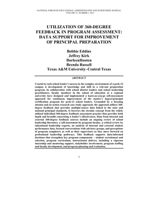 NATIONAL FORUM OF EDUCATIONAL ADMINISTRATION AND SUPERVISION JOURNAL
VOLUME 31, NUMBER 1, 2013

UTILIZATION OF 360-DEGREE
FEEDBACK IN PROGRAM ASSESSMENT:
DATA SUPPORT FOR IMPROVEMENT
OF PRINCIPAL PREPARATION
Bobbie Eddins
Jeffrey Kirk
DorleenHooten
Brenda Russell
Texas A&M University–Central Texas
ABSTRACT
Crucial to each school leader’s success in the complex environment of a prek-12
campus is development of knowledge and skill in a relevant preparation
program. In collaboration with school district leaders and school leadership
practitioners, faculty members in the school of education at a regional
university have designed and implemented a learn-as-you-go self-assessment
approach for continuous improvement of the master’s degree/principal
certification program for prek-12 school leaders. Grounded by a focusing
mission and an action research case study approach, the approach utilizes 360degree feedback that provides multiple-source data linked to the state and
national principal standards. It borrows the circular concept from the widely
utilized individual 360-degree feedback assessment practice that provides both
depth and breadth concerning a leader’s effectiveness. Data from internal and
external 360-degree feedback sources include an ongoing review of school
leadership literature, a self-assessment by program faculty, a critical review by
educational leadership experts, an analysis of internal and external student
performance data, focused conversations with advisory groups, and perceptions
of program completers as well as their supervisors as they move forward on
professional leadership pathways. This feedback supports data-informed
decisions that strengthen key program components – student recruitment and
selection, program curriculum, instructional delivery including a rigorous
internship and mentoring support, stakeholder involvement, program staffing
and faculty development, and program planning and evaluation.

5

 