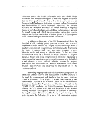 18NATIONAL FORUM OF EDUCATIONAL ADMINISTRATION AND SUPERVISION JOURNAL

three-year period, the course assessment data and course design
reflections have provided the impetus to transform program instruction
delivery from predominantly face-to-face to a hybrid or blended
format, with 49% of course instruction occurring on line.The updating
and improvement of course resources, objectives, and learning
activities to strengthen relevance of course learning is ongoing.
Intensive work has also been completed that pulls strands of learning
for social justice and ethical decision making across the courses.
Program faculty has also worked to ensure greater skill development
in the latest technologies related to course curriculum.
In addition to being part of the 360-degree feedback loop, the
Principal CAPS advisory group provides political and structural
support as it carries some of the ―freight‖ involved in change efforts –
carefully examining all perception and performance data, determining
the issues to address each year, uncovering strategies to meet
identified needs, and hosting a collective voice. To date, they have
recommended more of a practice to theory approach to program
design, a longer and more comprehensive internship experience, a
more customized recruitment and preparation approach for individual
school districts, a more in-depth selection process for program
participants, and maintenance of a blended rather than totally online
program delivery.Plans are underway to implement all of the
recommendations.
Improving the program has also included an ongoing search for
additional feedback sources and measurement tools.One example is
the need for measurement and feedback data to gauge outcomes
related to leadership effects on prek-12 school conditions and school
improvement. Housed at the National Center for the Evaluation of
Educational Leadership Preparation and Practice and based on the
NCATE ELCC standards, the School Leadership Preparation and
Practice (SLPPS) survey series has been chosen as a step towards
meeting this need. Developed to measure key concepts in a recentlydeveloped conceptual framework of leadership preparation inquiry, the
series includes the following: (1) a survey of preparation program

 