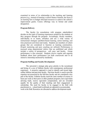 EDDINS, KIRK, HOOTEN, & RUSSEL19

examined in terms of its relationship to the teaching and learning
process (e.g., instead of learning a school finance formula, the focus is
on learning how to budget allocated resources to achieve the school’s
improvement goals). Course offerings vary in format and credit
designation.
Program Delivery
The faculty [in consultation with program stakeholders]
decides on the types of learning experiences needed by the students as
they progress through the program. Accordingly, faculty members,
individually or as teams, introduce and use a wide variety of
instructional strategies (problem-based learning, action learning, real
time practicum activities) and media. Students are members of cohort
groups that are considered to function as learning communities.
[Expert mentoring and peer coaching are utilized.] Performance is
assessed using departmental rubrics that are published and which
include a variety of perspectives: self, peer, and faculty. Group
performance is also assessed. Students receive regular and ongoing
feedback about their performance [on both coursework and in an
intensive internship anchored by standards].
Program Staffing and Faculty Development
The university’s strategic plan gives priority to the recruitment
and hiring of a core of fulltime faculty with contemporary professional
experience. A proactive approach is used to identify and recruit highcaliber fulltime and part-time faculty. Part-time faculty is used to provide
expertise not possessed by the full-time faculty and are considered a key
part of the faculty. Fulltime faculty teach the same number of courses or
hours per week as their peers in other graduate programs, have equivalent
advising loads, receive equivalent compensation, and are rewarded
equally for the quality of their teaching and their engagement in
scholarship. The need for faculty to be engaged in the field with
practitioners is…valued [and] workloads are adjusted to accommodate
work in the field. Resources are allocated to address development needs

 