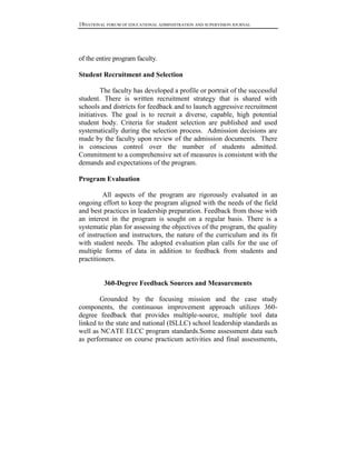 18NATIONAL FORUM OF EDUCATIONAL ADMINISTRATION AND SUPERVISION JOURNAL

of the entire program faculty.
Student Recruitment and Selection
The faculty has developed a profile or portrait of the successful
student. There is written recruitment strategy that is shared with
schools and districts for feedback and to launch aggressive recruitment
initiatives. The goal is to recruit a diverse, capable, high potential
student body. Criteria for student selection are published and used
systematically during the selection process. Admission decisions are
made by the faculty upon review of the admission documents. There
is conscious control over the number of students admitted.
Commitment to a comprehensive set of measures is consistent with the
demands and expectations of the program.
Program Evaluation
All aspects of the program are rigorously evaluated in an
ongoing effort to keep the program aligned with the needs of the field
and best practices in leadership preparation. Feedback from those with
an interest in the program is sought on a regular basis. There is a
systematic plan for assessing the objectives of the program, the quality
of instruction and instructors, the nature of the curriculum and its fit
with student needs. The adopted evaluation plan calls for the use of
multiple forms of data in addition to feedback from students and
practitioners.

360-Degree Feedback Sources and Measurements
Grounded by the focusing mission and the case study
components, the continuous improvement approach utilizes 360degree feedback that provides multiple-source, multiple tool data
linked to the state and national (ISLLC) school leadership standards as
well as NCATE ELCC program standards.Some assessment data such
as performance on course practicum activities and final assessments,

 