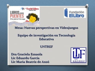 Mesa: Nuevas perspectivas en Videojuegos
Equipo de investigación en Tecnología
Educativa
UNTREF
Dra Graciela Esnaola
Lic Eduardo García
Lic Maria Beatriz de Ansó

 