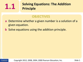 1.1

Solving Equations: The Addition
Principle
OBJECTIVES

a Determine whether a given number is a solution of a
given equation.
b Solve equations using the addition principle.

Copyright 2012, 2008, 2004, 2000 Pearson Education, Inc.

Slide 1

 
