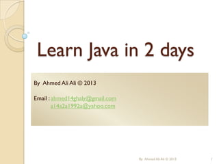 Learn Java in 2 days
By Ahmed Ali Ali © 2013
Email : ahmed14ghaly@gmail.com
a14a2a1992a@yahoo.com

By Ahmed Ali Ali © 2013

1

 