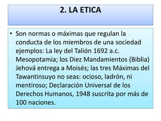 2. LA ETICA
• Son normas o máximas que regulan la
conducta de los miembros de una sociedad
ejemplos: La ley del Talión 1692 a.c.
Mesopotamia; los Diez Mandamientos (Biblia)
Jehová entrega a Moisés; las tres Máximas del
Tawantinsuyo no seas: ocioso, ladrón, ni
mentiroso; Declaración Universal de los
Derechos Humanos, 1948 suscrita por más de
100 naciones.

 