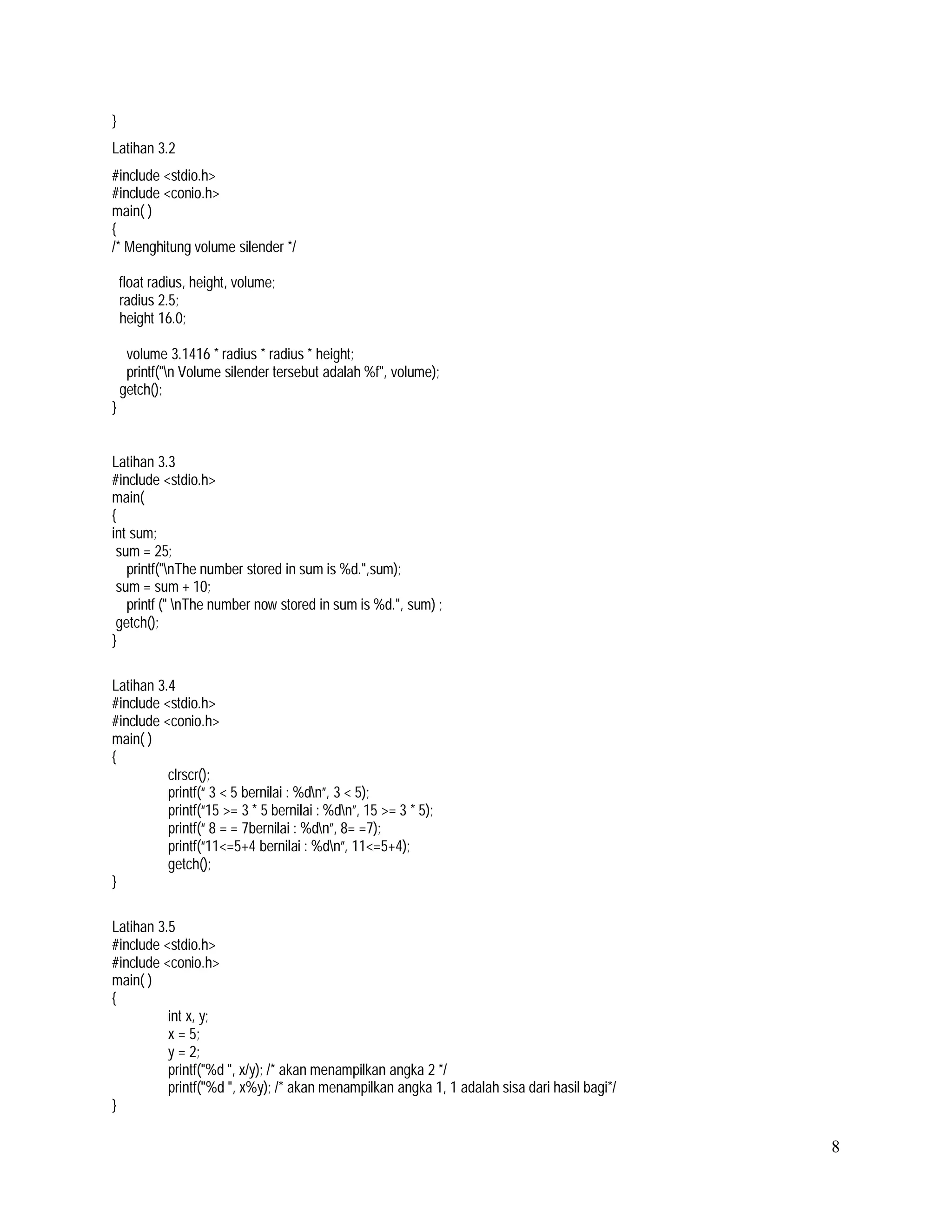 }
Latihan 3.2
#include <stdio.h>
#include <conio.h>
main( )
{
/* Menghitung volume silender */
float radius, height, volume;
radius 2.5;
height 16.0;
volume 3.1416 * radius * radius * height;
printf("n Volume silender tersebut adalah %f", volume);
getch();
}

Latihan 3.3
#include <stdio.h>
main(
{
int sum;
sum = 25;
printf("nThe number stored in sum is %d.",sum);
sum = sum + 10;
printf (" nThe number now stored in sum is %d.", sum) ;
getch();
}
Latihan 3.4
#include <stdio.h>
#include <conio.h>
main( )
{
clrscr();
printf(“ 3 < 5 bernilai : %dn”, 3 < 5);
printf(“15 >= 3 * 5 bernilai : %dn”, 15 >= 3 * 5);
printf(“ 8 = = 7bernilai : %dn”, 8= =7);
printf(“11<=5+4 bernilai : %dn”, 11<=5+4);
getch();
}
Latihan 3.5
#include <stdio.h>
#include <conio.h>
main( )
{
int x, y;
x = 5;
y = 2;
printf("%d ", x/y); /* akan menampilkan angka 2 */
printf(''%d ", x%y); /* akan menampilkan angka 1, 1 adalah sisa dari hasil bagi*/
}

8

 