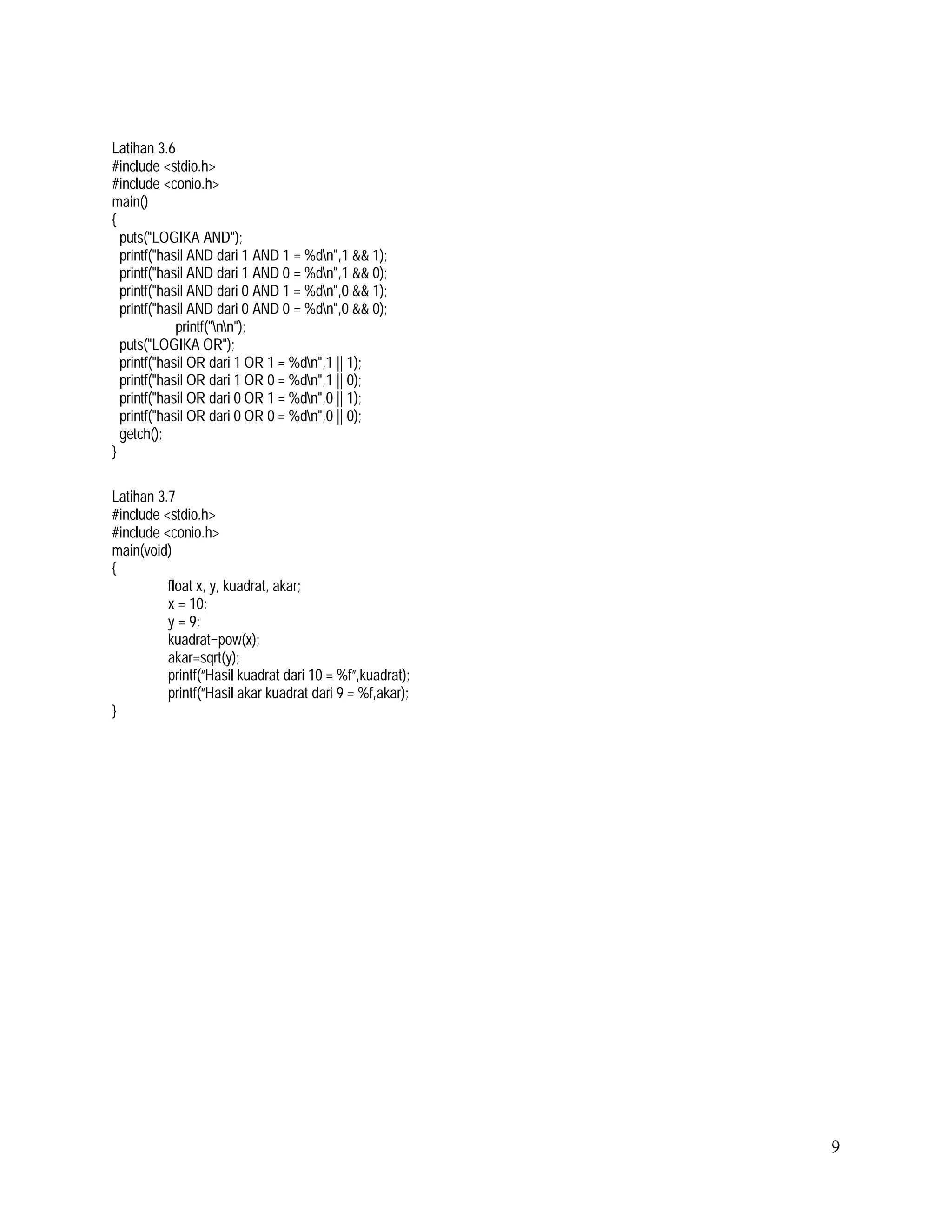 Latihan 3.6
#include <stdio.h>
#include <conio.h>
main()
{
puts("LOGIKA AND");
printf("hasil AND dari 1 AND 1 = %dn",1 && 1);
printf("hasil AND dari 1 AND 0 = %dn",1 && 0);
printf("hasil AND dari 0 AND 1 = %dn",0 && 1);
printf("hasil AND dari 0 AND 0 = %dn",0 && 0);
printf("nn");
puts("LOGIKA OR");
printf("hasil OR dari 1 OR 1 = %dn",1 || 1);
printf("hasil OR dari 1 OR 0 = %dn",1 || 0);
printf("hasil OR dari 0 OR 1 = %dn",0 || 1);
printf("hasil OR dari 0 OR 0 = %dn",0 || 0);
getch();
}
Latihan 3.7
#include <stdio.h>
#include <conio.h>
main(void)
{
float x, y, kuadrat, akar;
x = 10;
y = 9;
kuadrat=pow(x);
akar=sqrt(y);
printf(“Hasil kuadrat dari 10 = %f”,kuadrat);
printf(“Hasil akar kuadrat dari 9 = %f,akar);
}

9

 