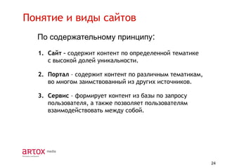 Понятие и виды сайтов
По содержательному принципу:
1. Сайт – содержит контент по определенной тематике
с высокой долей уникальности.
2. Портал – содержит контент по различным тематикам,
во многом заимствованный из других источников.
3. Сервис – формирует контент из базы по запросу
пользователя, а также позволяет пользователям
взаимодействовать между собой.

24

 