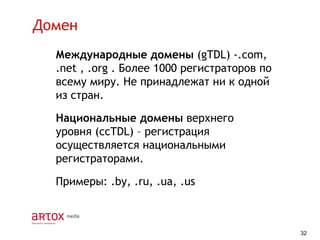 Домен
Международные домены (gTDL) -.com,
.net , .org . Более 1000 регистраторов по
всему миру. Не принадлежат ни к одной
из стран.
Национальные домены верхнего
уровня (ccTDL) – регистрация
осуществляется национальными
регистраторами.
Примеры: .by, .ru, .ua, .us

32

 