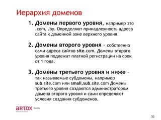 Иерархия доменов
1. Домены первого уровня,

например это
.com, .by. Определяют принадлежность адреса
сайта к доменной зоне верхнего уровня.

2. Домены второго уровня –

собственно
сами адреса сайтов site.com. Домены второго
уровня подлежат платной регистрации на срок
от 1 года.

3. Домены третьего уровня и ниже –
так называемые субдомены, например
sub.site.com или small.sub.site.com Домены
третьего уровня создаются администратором
домена второго уровня и сами определяют
условия создания субдоменов.

33

 