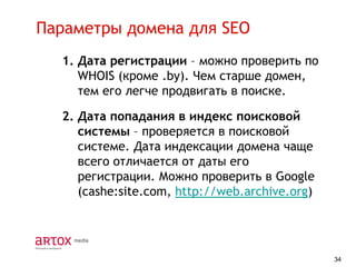 Параметры домена для SEO
1. Дата регистрации – можно проверить по
WHOIS (кроме .by). Чем старше домен,
тем его легче продвигать в поиске.
2. Дата попадания в индекс поисковой
системы – проверяется в поисковой
системе. Дата индексации домена чаще
всего отличается от даты его
регистрации. Можно проверить в Google
(cashe:site.com, http://web.archive.org)

34

 