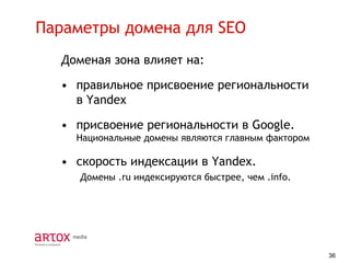 Параметры домена для SEO
Доменая зона влияет на:

• правильное присвоение региональности
в Yandex
• присвоение региональности в Google.
Национальные домены являются главным фактором

• скорость индексации в Yandex.
Домены .ru индексируются быстрее, чем .info.

36

 