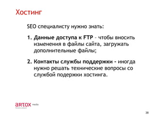 Хостинг
SEO специалисту нужно знать:

1. Данные доступа к FTP – чтобы вносить
изменения в файлы сайта, загружать
дополнительные файлы;
2. Контакты службы поддержки - иногда
нужно решать технические вопросы со
службой подержки хостинга.

38

 