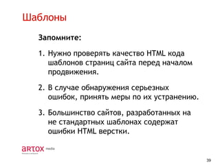 Шаблоны
Запомните:

1. Нужно проверять качество HTML кода
шаблонов страниц сайта перед началом
продвижения.
2. В случае обнаружения серьезных
ошибок, принять меры по их устранению.
3. Большинство сайтов, разработанных на
не стандартных шаблонах содержат
ошибки HTML верстки.

39

 