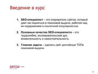 Введение в курс
1. SEO-специалист – это покровитель сайтов, который
дает им подняться в поисковой выдаче, работая над
их содержанием и ссылочной популярностью.
2. Основные качества SEO-специалиста – это
трудолюбие, исследовательский дух,
внимательность и самостоятельность.
3. Главная задача – сделать сайт достойным ТОПа
поисковой выдачи.

4

 