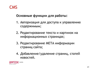 CMS
Основные функции для работы:

1. Авторизация для доступа к управлению
содержимым;
2. Редактирование текста и картинок на
информационных страницах;
3. Редактирование МЕТА информации
страниц сайта;
4. Добавление/удаление страниц, статей
новостей.
41

 