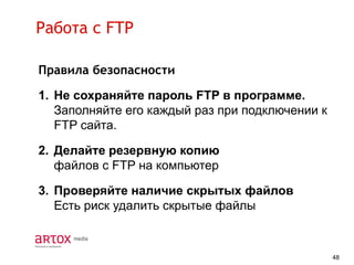Работа с FTP
Правила безопасности

1. Не сохраняйте пароль FTP в программе.
Заполняйте его каждый раз при подключении к
FTP сайта.
2. Делайте резервную копию
файлов c FTP на компьютер

3. Проверяйте наличие скрытых файлов
Есть риск удалить скрытые файлы

48

 