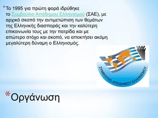 * Τν 1995 γηα πξώηε θνξά ηδξύζεθε
ην Σπκβνύιην Απόδεκνπ Διιεληζκνύ (ΣΑΔ), κε
αξρηθό ζθνπό ηελ αληηκεηώπηζε ηωλ ζεκάηωλ
ηεο Διιεληθήο δηαζπνξάο θαη ηελ θαιύηεξε
επηθνηλωλία ηνπο κε ηελ παηξίδα θαη κε
απώηεξν ζηόρν θαη ζθνπό, λα απνθηήζεη αθόκε
κεγαιύηεξε δύλακε ν Διιεληζκόο.

*Οξγάλωζε

 