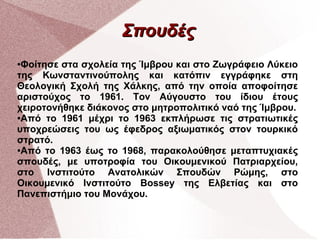 Σπουδές
Φοίτησε στα σχολεία της Ίμβρου και στο Ζωγράφειο Λύκειο
της Κωνσταντινούπολης και κατόπιν εγγράφηκε στη
Θεολογική Σχολή της Χάλκης, από την οποία αποφοίτησε
αριστούχος το 1961. Τον Αύγουστο του ίδιου έτους
χειροτονήθηκε διάκονος στο μητροπολιτικό ναό της Ίμβρου.
●Από το 1961 μέχρι το 1963 εκπλήρωσε τις στρατιωτικές
υποχρεώσεις του ως έφεδρος αξιωματικός στον τουρκικό
στρατό.
●Από το 1963 έως το 1968, παρακολούθησε μεταπτυχιακές
σπουδές, με υποτροφία του Οικουμενικού Πατριαρχείου,
στο Ινστιτούτο Ανατολικών Σπουδών Ρώμης, στο
Οικουμενικό Ινστιτούτο Bossey της Ελβετίας και στο
Πανεπιστήμιο του Μονάχου.
●

 