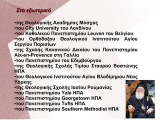 Στο εξωτερικό
της Θεολογικής Ακαδημίας Μόσχας
●του City University του Λονδίνου
●του Καθολικού Πανεπιστημίου Leuven του Βελγίου
●του
Ορθόδοξου Θεολογικού Ινστιτούτου Αγίου
Σεργίου Παρισίων
●της Σχολής Κανονικού Δικαίου του Πανεπιστημίου
Aix-en-Provence στη Γαλλία
●του Πανεπιστημίου του Εδιμβούργου
●της Θεολογικής Σχολής Τιμίου Σταυρού Βοστώνης
ΗΠΑ
●του Θεολογικού Ινστιτούτου Αγίου Βλαδίμηρου Νέας
Υόρκης
●της Θεολογικής Σχολής Ιασίου Ρουμανίας
●του Πανεπιστημίου Yale ΗΠΑ
●του Πανεπιστημίου Georgetown ΗΠΑ
●του Πανεπιστημίου Tufts ΗΠΑ
●του Πανεπιστημίου Southern Methodist ΗΠΑ
●

 