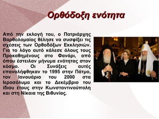 Ορθόδοξη ενότητα
Από την εκλογή του, ο Πατριάρχης
Βαρθολομαίος θέλησε να συσφίξει τις
σχέσεις των Ορθοδόξων Εκκλησιών.
Για το λόγο αυτό κάλεσε όλους τους
Προκαθημένους στο Φανάρι, από
όπου έστειλαν μήνυμα ενότητας στον
κόσμο.
Οι
Συνάξεις
αυτές
επαναλήφθηκαν το 1995 στην Πάτμο,
τον
Ιανουάριο
του
2000
στα
Ιεροσόλυμα και το Δεκέμβριο του
ίδιου έτους στην Κωνσταντινούπολη
και στη Νίκαια της Βιθυνίας.

 