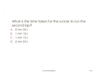 1. What is the time taken for the runner to run the
second lap?
A. 0 min 50 s
B. 1 min 10 s
C. 1 min 13 s
D. 2 min 03 s
Unit and Measure 102
 