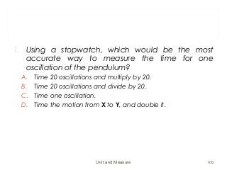 1. Using a stopwatch, which would be the most
accurate way to measure the time for one
oscillation of the pendulum?
A. Time 20 oscillations and multiply by 20.
B. Time 20 oscillations and divide by 20.
C. Time one oscillation.
D. Time the motion from X to Y, and double it.
Unit and Measure 105
 