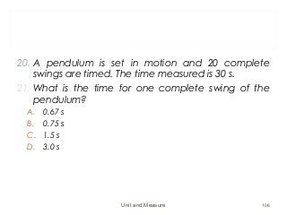 20. A pendulum is set in motion and 20 complete
swings are timed. The time measured is 30 s.
21. What is the time for one complete swing of the
pendulum?
A. 0.67 s
B. 0.75 s
C. 1.5 s
D. 3.0 s
Unit and Measure 106
 
