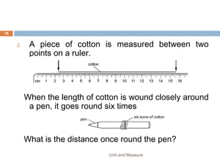 8. The following statements are about motion.
1. 1 A plane flies due East for 600 km.
2. A runner’s average speed in a race around a track is 5 m/s.
3. A snail crawls at 3 mm/s in a straight line towards a lettuce.
4. A tourist travels 500 km on a journey.
9. Which statements describe vector quantities?
1. 1 and 2
2. 1 and 3
3. 2 and 3
4. 2 and 4
Unit and Measure 16
 