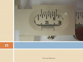 EXAMPLE
1. You walk 7 m south and then 3 m west. What is
your displacement from your starting point?
2. A toy car is moving 12 m eastwards. A child then
pushes it 2.6 m northward. What is the resulting
displacement of the car.
Unit and Measure 25
 