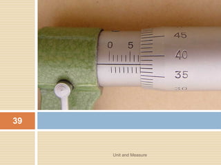 THE METRE
• The metre or meter is a base unit of length in the
metric system used around the world for general
and scientific purposes.
Unit and Measure 41
 