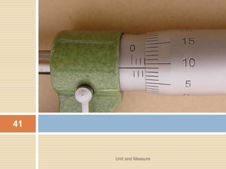 • Any instrument that are out of adjustment or with
some minor fault is still accurate as long as the zero
error is added or subtracted form the reading
shown on the scale.
Unit and Measure 43
 