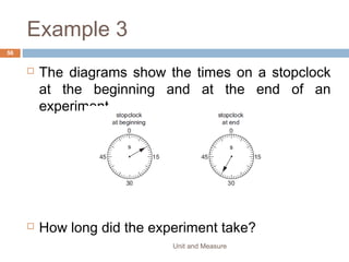 EXAMPLE
Write down the reading shown by the following
Unit and Measure 56
(a) (c)
(b) (d)
0 5 10
7 8
0 5 10
4 5
A B
QP
0 5 10
6 7
0 5 10
0 1
 
