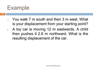 TIME
• Time is measured in years, months, days, hours,
minutes & seconds.
• The second is the SI unit of time.
• All timing devices make use of some regular process
such as regularly repeating motions called
oscillations.
• One regular oscillations is referred to as the period of
the oscillation.
Unit and Measure 73
 