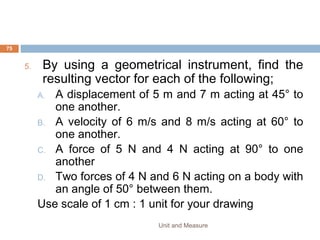 STOPWATCH
• Stopwatches are used to measure short intervals of
time.
• There are two types; the digital stopwatch and
analog watch.
• The digital stopwatch is more precise as it can
measure time intervals of 0.01 seconds while the
analogue stopwatch measures in intervals of 0.1
seconds.
• One common error in using stopwatches is the
reaction time in starting and stopping the watch
which is few hundredths of a second (typically 0.3 s)
Unit and Measure 75
 