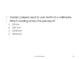 7. Vernier calipers read to one tenth of a millimetre.
8. Which reading shows this precision?
A. 3.3 cm
B. 3.31 cm
C. 3.310 cm
D. 3.312 cm
Unit and Measure 85
 