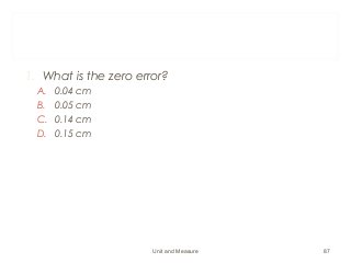 1. What is the zero error?
A. 0.04 cm
B. 0.05 cm
C. 0.14 cm
D. 0.15 cm
Unit and Measure 87
 