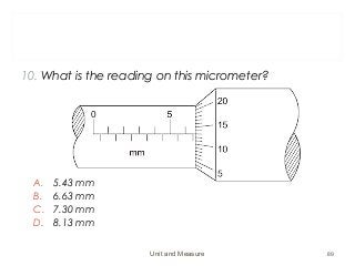 10. What is the reading on this micrometer?
A. 5.43 mm
B. 6.63 mm
C. 7.30 mm
D. 8.13 mm
Unit and Measure 89
 