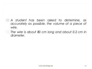 12. A student has been asked to determine, as
accurately as possible, the volume of a piece of
wire.
13. The wire is about 80 cm long and about 0.2 cm in
diameter.
Unit and Measure 91
 