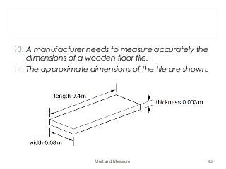 13. A manufacturer needs to measure accurately the
dimensions of a wooden floor tile.
14. The approximate dimensions of the tile are shown.
Unit and Measure 93
 
