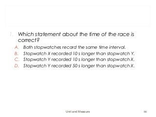1. Which statement about the time of the race is
correct?
A. Both stopwatches record the same time interval.
B. Stopwatch X recorded 10 s longer than stopwatch Y.
C. Stopwatch Y recorded 10 s longer than stopwatch X.
D. Stopwatch Y recorded 50 s longer than stopwatch X.
Unit and Measure 98
 