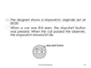 16. The diagram shows a stopwatch, originally set at
00:00.
17. When a car was first seen, the stop-start button
was pressed. When the car passed the observer,
the stopwatch showed 01:06.
Unit and Measure 99
 