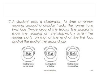 17.A student uses a stopwatch to time a runner
running around a circular track. The runner runs
two laps (twice around the track). The diagrams
show the reading on the stopwatch when the
runner starts running, at the end of the first lap,
and at the end of the second lap.
Unit and Measure 101
 