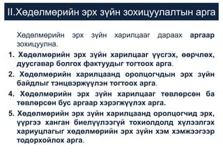 II.Хөдөлмөрийн эрх зүйн зохицуулалтын арга
Хөдөлмөрийн эрх зүйн харилцааг дараах аргаар
зохицуулна.
1. Хөдөлмөрийн эрх зүйн харилцааг үүсгэх, өөрчлөх,
дуусгавар болгох фактуудыг тогтоох арга.
2. Хөдөлмөрийн харилцаанд оролцогчдын эрх зүйн
байдлыг тэнцвэржүүлэн тогтоох арга.
4. Хөдөлмөрийн эрх зүйн харилцааг төвлөрсөн ба
төвлөрсөн бус аргаар хэрэгжүүлэх арга.
5. Хөдөлмөрийн эрх зүйн харилцаанд оролцогчид эрх,
үүргээ ханган биелүүлээгүй тохиолдолд хүлээлгэх
хариуцлагыг хөдөлмөрийн эрх зүйн хэм хэмжээгээр
тодорхойлох арга.

 