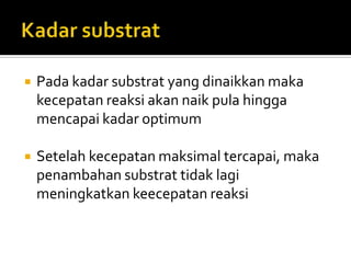 

Pada kadar substrat yang dinaikkan maka
kecepatan reaksi akan naik pula hingga
mencapai kadar optimum



Setelah kecepatan maksimal tercapai, maka
penambahan substrat tidak lagi
meningkatkan keecepatan reaksi

 