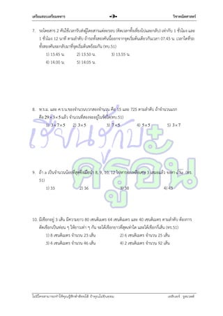 เตรียมสอบเตรียมทหาร

-9-

วิชาคณิตศาสตร์

7. รถโดยสำร 2 คันใช้เวลำรับส่งผู้โดยสำรแต่ละรอบ (คิดเวลำทั้งเที่ยงไปและกลับ) เท่ำกับ 1 ชั่วโมง และ
1 ชั่วโมง 12 นำที ตำมลำดับ ถ้ำรถทั้งสองคันนี้ออกจำกจุดเริ่มต้นเดียวกันเวลำ 07.45 น. เวลำใดที่รถ
ทั้งสองคันจะกลับมำที่จุดเริ่มต้นพร้อมกัน (ทบ.51)
1) 13.45 น.
2) 13.50 น.
3) 13.55 น.
4) 14.00 น.
5) 14.05 น.

8. ห.ร.ม. และ ค.ร.น.ของจำนวนบวกสองจำนวน คือ 15 และ 725 ตำมลำดับ ถ้ำจำนวนแรก
คือ 29  3  5 แล้ว จำนวนที่สองจะอยู่ในข้อใด(ทบ.51)
1) 3  7  5 2) 3 5
3) 7  5
4) 5 5
5) 3 7

9. ถ้ำ a เป็นจำนวนน้อยที่สุดซึ่งเมื่อนำ 8, 9, 10, 12 ไปหำรจะเหลือเศษ 3 เสมอแล้ว จงหำ
51)
1) 33
2) 36
3) 38
4) 43

3a

(ทร.

10. มีเชือกอยู่ 3 เส้น มีควำมยำว 80 เซนติเมตร 64 เซนติเมตร และ 40 เซนติเมตร ตำมลำดับ ต้องกำร
ตัดเชือกเป็นท่อน ๆ ให้ยำวเท่ำ ๆ กัน จะได้เชือกยำวที่สุดเท่ำใด และได้เชือกกี่เส้น (ทร.51)
1) 8 เซนติเมตร จำนวน 23 เส้น
2) 6 เซนติเมตร จำนวน 25 เส้น
3) 4 เซนติเมตร จำนวน 46 เส้น
4) 2 เซนติเมตร จำนวน 92 เส้น

ไม่มีใครสามารถท่าให้คุณรู้สึกตาต้อยได้ ถ้าคุณไม่ยินยอม
่

เอลีนอร์ รูสเวลต์

 