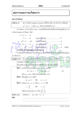 เตรียมสอบเตรียมทหาร

-100-

วิชาคณิตศาสตร์

สมการและการแก้สมการ
สมการกาลังสอง
บทนิยาม 16

สมกำรกำลังสอง (Quadratic Equation) ที่มีตัวแปรเดียว หมำยถึง สมกำรที่อยู่ในรูป
ax2 + bx + c = 0 เมื่อ a, b, c เป็นจำนวนจริงโดยที่ a  0

จำกบทนิยำม 16 จำนวนจริง b และ c อำจจะมีตัวใดตัวหนึ่งหรือทั้งสองตัวเป็นศูนย์ได้ แต่ a 
0 ตัวอย่ำงของสมกำรกำลังสอง ได้แก่
x2 + 5x + 6 = 0
x2 + x = 6
สำมำรถเขียนในรูป
=0
2
12x + 9 = 56x
สำมำรถเขียนในรูป
=0
x2 - 4x + 7 = 2
สำมำรถเขียนในรูป
=0
2x2 = 72
สำมำรถเขียนในรูป
= 0 เป็นต้น
การแก้สมการกาลังสองโดยการแยกตัวประกอบ
กำรแก้สมกำรกำลังสองโดยกำรแยกตัวประกอบ ต้องอำศัยสมบัติของจำนวนจริงโดยใช้ทฤษฎีบท
14.5 ที่กล่ำวว่ำ
ทฤษฎีบท 14.5 เมื่อ a และ b เป็นจำนวนจริงใดๆ ถ้ำ ab = 0 แล้ว a = 0 หรือ b = 0
กำหนดสมกำรกำลังสอง ax2 + bx + c = 0
...(1)
ขั้นตอนวิธีกำรแก้สมกำรนี้เพื่อหำคำตอบโดยใช้วิธีกำรแยกตัวประกอบมีดังนี้
ขั้นที่ 1 : แยกตัวประกอบของพหุนำม ax2 + bx + c สมมติให้
ax2 + bx + c =
(px + q)(rx + s)
…(2)
เมื่อ p, q, r และ s เป็นค่ำคงตัว p  0 และ r  0
ขั้นที่ 2 : ใช้ทฤษฎีบท 14.5 จะได้ว่ำ
px + q = 0 หรือ rx + s = 0
ขั้นที่ 3 : แก้สมกำร px + q = 0 หรือ rx + s = 0 จะได้
q
r
x = -p
หรือ x = - s
q r
ดังนั้น คำตอบของสมกำร (1) คือ {- p , - s }
ตัวอย่าง 16.1 จงแก้สมกำร (2x + 4)(x – 5) = 0
วิธีทา

ไม่มีใครสามารถท่าให้คุณรู้สึกตาต้อยได้ ถ้าคุณไม่ยินยอม
่

เอลีนอร์ รูสเวลต์

 