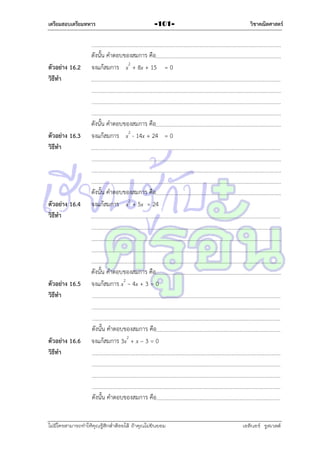 เตรียมสอบเตรียมทหาร

ตัวอย่าง 16.2
วิธีทา

ตัวอย่าง 16.3
วิธีทา

ตัวอย่าง 16.4
วิธีทา

ตัวอย่าง 16.5
วิธีทา

ตัวอย่าง 16.6
วิธีทา

-101-

วิชาคณิตศาสตร์

ดังนั้น คำตอบของสมกำร คือ
จงแก้สมกำร x2 + 8x + 15 = 0

ดังนั้น คำตอบของสมกำร คือ
จงแก้สมกำร x2 - 14x + 24 = 0

ดังนั้น คำตอบของสมกำร คือ
จงแก้สมกำร x2 + 5x = 24

ดังนั้น คำตอบของสมกำร คือ
จงแก้สมกำร x2 – 4x + 3 = 0

ดังนั้น คำตอบของสมกำร คือ
จงแก้สมกำร 3x2 + x – 3 = 0

ดังนั้น คำตอบของสมกำร คือ
ไม่มีใครสามารถท่าให้คุณรู้สึกตาต้อยได้ ถ้าคุณไม่ยินยอม
่

เอลีนอร์ รูสเวลต์

 