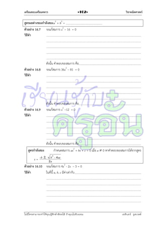 เตรียมสอบเตรียมทหาร

-102-

วิชาคณิตศาสตร์

สูตรผลต่างของกาลังสอง a2 + b2 =
ตัวอย่าง 16.7 จงแก้สมกำร x2 – 16 = 0
วิธีทา

ตัวอย่าง 16.8
วิธีทา

ตัวอย่าง 16.9
วิธีทา

ดังนั้น คำตอบของสมกำร คือ
จงแก้สมกำร 36x2 – 81 = 0

ดังนั้น คำตอบของสมกำร คือ
จงแก้สมกำร x2 –12 = 0

ดังนั้น คำตอบของสมกำร คือ
สูตรกาลังสอง

กำหนดสมกำร ax2 + bx + c = 0 เมื่อ a  0 หำคำตอบของสมกำรได้จำกสูตร

-b  b 2 - 4 ac
x=
2a
ตัวอย่าง 16.10 จงแก้สมกำร 4x2 - 2x – 3 = 0
วิธีทา
ในที่นี้ a, b, c มีค่ำเท่ำกับ

ไม่มีใครสามารถท่าให้คุณรู้สึกตาต้อยได้ ถ้าคุณไม่ยินยอม
่

เอลีนอร์ รูสเวลต์

 