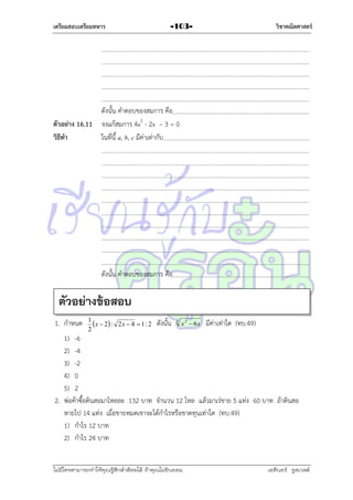 เตรียมสอบเตรียมทหาร

วิชาคณิตศาสตร์

-103-

ดังนั้น คำตอบของสมกำร คือ
ตัวอย่าง 16.11 จงแก้สมกำร 4x2 - 2x – 3 = 0
วิธีทา
ในที่นี้ a, b, c มีค่ำเท่ำกับ

ดังนั้น คำตอบของสมกำร คือ

ตัวอย่างข้อสอบ
1. กำหนด

1
x  2 : 2 x  4  1 : 2
2

ดังนั้น

3

x 2  6x

มีค่ำเท่ำใด (ทบ.49)

1) -6
2) -4
3) -2
4) 0
5) 2
2. พ่อค้ำซื้อดินสอมำโหลละ 132 บำท จำนวน 12 โหล แล้วมำเร่ขำย 5 แท่ง 60 บำท ถ้ำดินสอ
หำยไป 14 แท่ง เมื่อขำยหมดเขำจะได้กำไรหรือขำดทุนเท่ำใด (ทบ.49)
1) กำไร 12 บำท
2) กำไร 24 บำท
ไม่มีใครสามารถท่าให้คุณรู้สึกตาต้อยได้ ถ้าคุณไม่ยินยอม
่

เอลีนอร์ รูสเวลต์

 